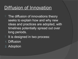 Diffusion of Innovation
 The diffusion of innovations theory
seeks to explain how and why new
ideas and practices are adopted, with
timelines potentially spread out over
long periods.
 It is designed in two process:
1. Diffusion
2. Adoption
 