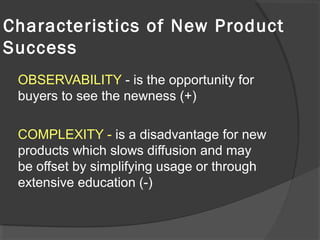 OBSERVABILITY - is the opportunity for
buyers to see the newness (+)
COMPLEXITY - is a disadvantage for new
products which slows diffusion and may
be offset by simplifying usage or through
extensive education (-)
Characteristics of New Product
Success
 