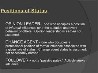 Positions of Status
OPINION LEADER - one who occupies a position
of informal influences over the attitudes and overt
behavior of others. Opinion leadership is earned not
assumed.
CHANGE AGENT - one who occupies a
professional position of formal influence associated with
a given role of status. Change agent status is assumed,
not necessarily earned
FOLLOWER - not a “passive patsy.” Actively seeks
influence.
 