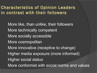 Characteristics of Opinion Leaders
in contrast with their followers
More like, than unlike, their followers
More technically competent
More socially accessible
More cosmopolitan
More innovative (receptive to change)
Higher media exposure (more informed)
Higher social status
More conformist with social norms and values
 