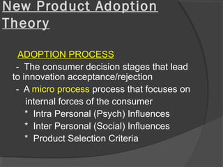 New Product Adoption
Theory
ADOPTION PROCESS
- The consumer decision stages that lead
to innovation acceptance/rejection
- A micro process process that focuses on
internal forces of the consumer
* Intra Personal (Psych) Influences
* Inter Personal (Social) Influences
* Product Selection Criteria
 