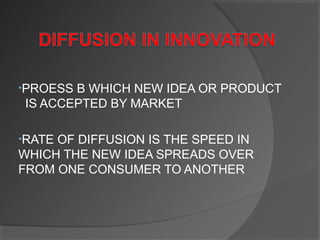 •PROESS B WHICH NEW IDEA OR PRODUCT
IS ACCEPTED BY MARKET
•RATE OF DIFFUSION IS THE SPEED IN
WHICH THE NEW IDEA SPREADS OVER
FROM ONE CONSUMER TO ANOTHER
 