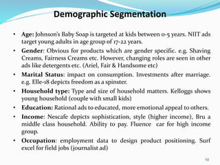 10
Demographic Segmentation
• Age: Johnson’s Baby Soap is targeted at kids between 0-5 years. NIIT ads
target young adults in age group of 17-22 years.
• Gender: Obvious for products which are gender specific. e.g. Shaving
Creams, Fairness Creams etc. However, changing roles are seen in other
ads like detergents etc. (Ariel, Fair & Handsome etc)
• Marital Status: impact on consumption. Investments after marriage.
e.g. Elle-18 depicts freedom as a spinster.
• Household type: Type and size of household matters. Kelloggs shows
young household (couple with small kids)
• Education: Rational ads to educated, more emotional appeal to others.
• Income: Nescafe depicts sophistication, style (higher income), Bru a
middle class household. Ability to pay. Fluence car for high income
group.
• Occupation: employment data to design product positioning. Surf
excel for field jobs (journalist ad)
 