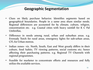 11
Geographic Segmentation
• Clues on likely purchase behavior. Identifies segments based on
geographical boundaries. People in a same area share similar needs.
Regional differences are accounted for by climate, culture, religion,
concentration etc. e.g. Coastal cities with heavy rainfall for K C Pal
Umbrellas,
• Difference in needs among rural, urban and suburban areas. e.g.
Eveready Torch for rural areas, emergency lights for sub-urban areas,
CFL for Urban metros.
• Indian zones- viz. North, South, East and West greatly differs in their
culture, food habits, TV viewing patterns, social customs etc; hence
affecting their purchasing patterns. e.g. Regional TV Channels with
regional programmes.
• Feasible for marketer to concentrate efforts and resources and fully
utilize the available services.
 