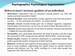 12
Psychographic/ Psychological Segmentation
Refers to inner/ intrinsic qualities of an individual.
• Motivation: Understand ‘why’ of consumer’s buying pattern. e.g. Why did
ready to eat food items fail in India?
• Desired Benefits: need and benefits various segments seek from the product.
e.g. SX 4 - S1: for convenience & comfort , S2: status symbol
• Attitude: attitude towards brands give rise to distinct segments. (negatives,
functionalists, fun lovers etc. e.g. the ‘my can’ pack of Pepsi, Mountain Dew etc.
• Lifestyle: predict buyer behavior on the basis of attitude, interests and opinions
… Colgate for trust and traditions.
• Personality: one’s personality determines the kind of product and the image
thus associated. UCB- young and easy attitude, Reid & Tailor- corporate image.
• Brand Loyalty: measure of customer attachment to a particular brand. They
prefer a particular product irrespective of thick and thin.
• Behavior: emotional and cognitive process going on inside a consumer’s head,
lead to many problems. Segmenting the market based on specific behavior
patterns and product use. E.g. while travelling in a train most people buy
magazines who otherwise do not buy.
 
