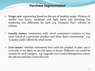 14
Purchase Segmentation
• Usage rate: segmenting based on the rate of product usage. Division of
market into heavy, moderate and light users and planning the
marketing mix differently for each. e.g. ‘Frequent Flyer’ scheme of
airlines
• Loyalty status: consistency with which consumers continue to buy
same brand of a particular product and show their commitment. e.g.
‘Loyality Cards’ offered by retail stores.
• User status: whether consumers have used the product in past, use it
currently or are likely to use the same in future. Different mix could be
needed for each category. e.g. Upgrade your Godrej Refrigerator, return
the old one and buy a frost-free one.
 