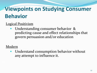 Viewpoints on Studying Consumer
Behavior
Logical Positivism
 Understanding consumer behavior &
predicting cause and effect relationships that
govern persuasion and/or education
Modern
 Understand consumption behavior without
any attempt to influence it.
17
 