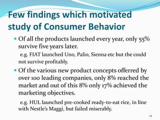Few findings which motivated
study of Consumer Behavior
 Of all the products launched every year, only 55%
survive five years later.
e.g. FIAT launched Uno, Palio, Sienna etc but the could
not survive profitably.
 Of the various new product concepts offerred by
over 100 leading companies, only 8% reached the
market and out of this 8% only 17% achieved the
marketing objectives.
e.g. HUL launched pre-cooked ready-to-eat rice, in line
with Nestle’s Maggi, but failed miserably.
18
 