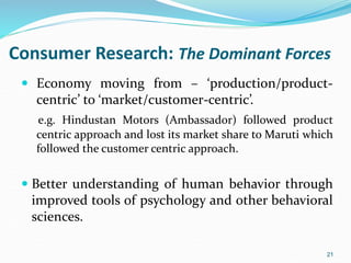 Consumer Research: The Dominant Forces
 Economy moving from – ‘production/product-
centric’ to ‘market/customer-centric’.
e.g. Hindustan Motors (Ambassador) followed product
centric approach and lost its market share to Maruti which
followed the customer centric approach.
 Better understanding of human behavior through
improved tools of psychology and other behavioral
sciences.
21
 