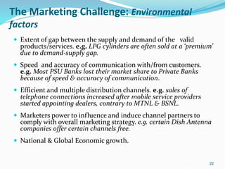 The Marketing Challenge: Environmental
factors
 Extent of gap between the supply and demand of the valid
products/services. e.g. LPG cylinders are often sold at a ‘premium’
due to demand-supply gap.
 Speed and accuracy of communication with/from customers.
e.g. Most PSU Banks lost their market share to Private Banks
because of speed & accuracy of communication.
 Efficient and multiple distribution channels. e.g. sales of
telephone connections increased after mobile service providers
started appointing dealers, contrary to MTNL & BSNL.
 Marketers power to influence and induce channel partners to
comply with overall marketing strategy. e.g. certain Dish Antenna
companies offer certain channels free.
 National & Global Economic growth.
22
 