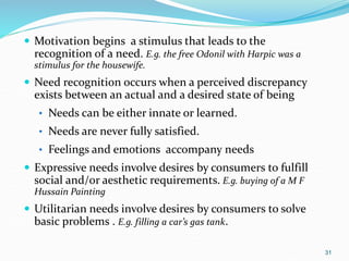 31
 Motivation begins a stimulus that leads to the
recognition of a need. E.g. the free Odonil with Harpic was a
stimulus for the housewife.
 Need recognition occurs when a perceived discrepancy
exists between an actual and a desired state of being
• Needs can be either innate or learned.
• Needs are never fully satisfied.
• Feelings and emotions accompany needs
 Expressive needs involve desires by consumers to fulfill
social and/or aesthetic requirements. E.g. buying of a M F
Hussain Painting
 Utilitarian needs involve desires by consumers to solve
basic problems . E.g. filling a car’s gas tank.
 