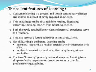 36
The salient features of Learning :
1. Consumer learning is a process, and thus it continuously changes
and evolves as a result of newly acquired knowledge.
2. This knowledge can be obtained from reading, discussing,
observing, thinking, etc. Or from actual experience.
3. Both the newly acquired knowledge and personal experience serve
as a feedback.
4. This also serve as a future behaviour in similar situations.
5. Not all learning is deliberate. Learning can be :
• Intentional : acquired as a result of careful search for information with
effort.
• Incidental : acquired as a result of accident or by the way, without
much effort.
6. The term “Learning” generally covers all ranges of learning from
simple reflexive responses to abstract concepts or complex
problem solving capability.
 