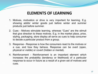 37
ELEMENTS OF LEARNING
1. Motives, motivation or drive is very important for learning. E.g.
showing adsfor winter goods just before winter and summer
products just before summer.
2. Cues - Motives stimulate learning, whereas “Cues” are the stimuli
that give direction to these motives. E.g. in the market place, price,
styling, packaging, store display all serve as cues to help consumer
to decide a particular product from a group.
3. Response - Response is how the consumers react to the motives or
a cue, and how they behave. Response can be overt (open,
physical or visible) or covert (hidden or mental).
4. Reinforcement - Reinforcement is an important element which
increases the probability (tendency or likelihood) of a particular
response to occur in future as a result of a given set of motives and
cues.
 