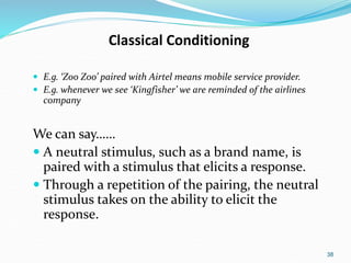 38
Classical Conditioning
 E.g. ‘Zoo Zoo’ paired with Airtel means mobile service provider.
 E.g. whenever we see ‘Kingfisher’ we are reminded of the airlines
company
We can say……
 A neutral stimulus, such as a brand name, is
paired with a stimulus that elicits a response.
 Through a repetition of the pairing, the neutral
stimulus takes on the ability to elicit the
response.
 