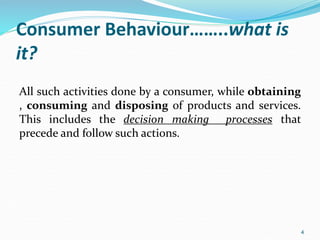 Consumer Behaviour……..what is
it?
All such activities done by a consumer, while obtaining
, consuming and disposing of products and services.
This includes the decision making processes that
precede and follow such actions.
4
 