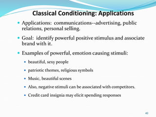 40
Classical Conditioning: Applications
 Applications: communications--advertising, public
relations, personal selling.
 Goal: identify powerful positive stimulus and associate
brand with it.
 Examples of powerful, emotion causing stimuli:
 beautiful, sexy people
 patriotic themes, religious symbols
 Music, beautiful scenes
 Also, negative stimuli can be associated with competitors.
 Credit card insignia may elicit spending responses
 