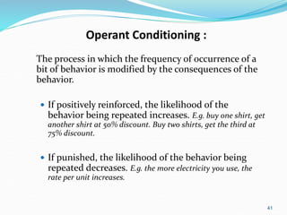 41
Operant Conditioning :
The process in which the frequency of occurrence of a
bit of behavior is modified by the consequences of the
behavior.
 If positively reinforced, the likelihood of the
behavior being repeated increases. E.g. buy one shirt, get
another shirt at 50% discount. Buy two shirts, get the third at
75% discount.
 If punished, the likelihood of the behavior being
repeated decreases. E.g. the more electricity you use, the
rate per unit increases.
 