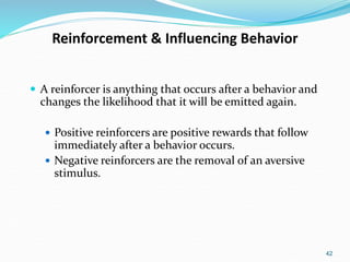 42
Reinforcement & Influencing Behavior
 A reinforcer is anything that occurs after a behavior and
changes the likelihood that it will be emitted again.
 Positive reinforcers are positive rewards that follow
immediately after a behavior occurs.
 Negative reinforcers are the removal of an aversive
stimulus.
 