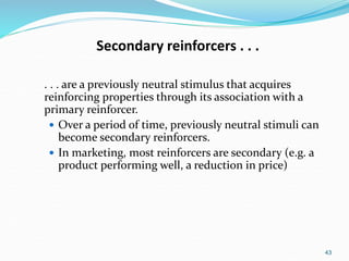 43
Secondary reinforcers . . .
. . . are a previously neutral stimulus that acquires
reinforcing properties through its association with a
primary reinforcer.
 Over a period of time, previously neutral stimuli can
become secondary reinforcers.
 In marketing, most reinforcers are secondary (e.g. a
product performing well, a reduction in price)
 