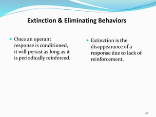 45
Extinction & Eliminating Behaviors
 Once an operant
response is conditioned,
it will persist as long as it
is periodically reinforced.
 Extinction is the
disappearance of a
response due to lack of
reinforcement.
 