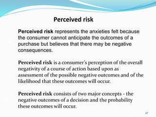 47
Perceived risk
Perceived risk represents the anxieties felt because
the consumer cannot anticipate the outcomes of a
purchase but believes that there may be negative
consequences.
Perceived risk is a consumer’s perception of the overall
negativity of a course of action based upon as
assessment of the possible negative outcomes and of the
likelihood that these outcomes will occur.
Perceived risk consists of two major concepts - the
negative outcomes of a decision and the probability
these outcomes will occur.
 