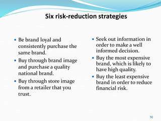 50
Six risk-reduction strategies
 Be brand loyal and
consistently purchase the
same brand.
 Buy through brand image
and purchase a quality
national brand.
 Buy through store image
from a retailer that you
trust.
 Seek out information in
order to make a well
informed decision.
 Buy the most expensive
brand, which is likely to
have high quality.
 Buy the least expensive
brand in order to reduce
financial risk.
 