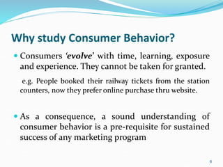 Why study Consumer Behavior?
 Consumers ‘evolve’ with time, learning, exposure
and experience. They cannot be taken for granted.
e.g. People booked their railway tickets from the station
counters, now they prefer online purchase thru website.
 As a consequence, a sound understanding of
consumer behavior is a pre-requisite for sustained
success of any marketing program
6
 