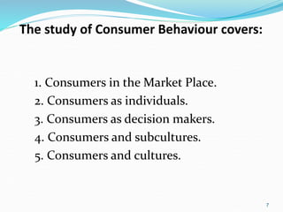 7
The study of Consumer Behaviour covers:
1. Consumers in the Market Place.
2. Consumers as individuals.
3. Consumers as decision makers.
4. Consumers and subcultures.
5. Consumers and cultures.
 