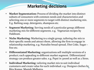 8
Marketing decisions
• Market Segmentation: Process of dividing the market into distinct
subsets of consumers with common needs and characteristics and
selecting one or more segments to target with distinct marketing mix.
E.g. Bathing soap, detergents, shampoos etc.
• Segment Marketing: Serving needs of a particular group; different
marketing mix for different segments. e.g. Vegetarian recipes by
Haldiram.
• Niche Marketing: Marketing to a single group, tailoring the mix to
their specific needs and attract them, allowing the firm to engage in
relationship marketing. e.g. Nutralite bread spread, Diet Coke, Sugar –
free etc.
• Differentiated Marketing: organizations sell multiple versions of a
product; each appealing to different market segment. Differentiated
strategy can produce greater sales. e.g. Pepsi in 300ml as well as 2 litres.
• Individual Marketing: tailoring market mix to suit individual
customers and create value for each individual. e.g. Designer clothes by
 
