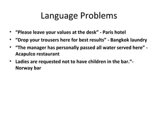 Language Problems
• “Please leave your values at the desk” - Paris hotel
• “Drop your trousers here for best results” - Bangkok laundry
• “The manager has personally passed all water served here” -
  Acapulco restaurant
• Ladies are requested not to have children in the bar.”-
  Norway bar
 