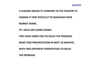 ACTIVITY

A LEADING INDIAN TV COMPANY IN THE COUNTRY IS

FINDING IT VERY DIFFICULT TO MAINTAIN THEIR

MARKET SHARE.

ITS SALES ARE GOING DOWN .

THEY HAVE HIRED YOU TO SOLVE THE PROBLEM.

MAKE TWO PRESENTATIONS IN NEXT 10 MINUTES

WITH TWO DIFFERENT PERSPECTIVES TO SOLVE

THE PROBLEM.
 