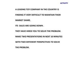 ACTIVITY


A LEADING TOY COMPANY IN THE COUNTRY IS

FINDING IT VERY DIFFICULT TO MAINTAIN THEIR

MARKET SHARE.

ITS SALES ARE GOING DOWN .

THEY HAVE HIRED YOU TO SOLVE THE PROBLEM.

MAKE TWO PRESENTATIONS IN NEXT 10 MINUTES

WITH TWO DIFFERENT PERSPECTIVES TO SOLVE

THE PROBLEM.
 