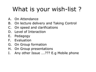What is your wish-list ?
A.   On Attendance
B.   On lecture delivery and Taking Control
C.   On speed and clarifications
D.   Level of Interaction
E.   Pedagogy
F.   Evaluation
G.   On Group formation
H.   On Group presentations
I.   Any other Issue ….??? E.g Mobile phone
 