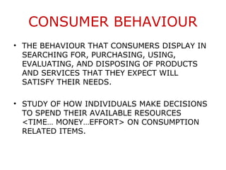 CONSUMER BEHAVIOUR
• THE BEHAVIOUR THAT CONSUMERS DISPLAY IN
  SEARCHING FOR, PURCHASING, USING,
  EVALUATING, AND DISPOSING OF PRODUCTS
  AND SERVICES THAT THEY EXPECT WILL
  SATISFY THEIR NEEDS.

• STUDY OF HOW INDIVIDUALS MAKE DECISIONS
  TO SPEND THEIR AVAILABLE RESOURCES
  <TIME… MONEY…EFFORT> ON CONSUMPTION
  RELATED ITEMS.
 