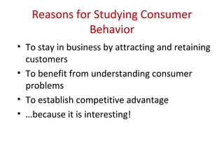 Reasons for Studying Consumer
              Behavior
• To stay in business by attracting and retaining
  customers
• To benefit from understanding consumer
  problems
• To establish competitive advantage
• …because it is interesting!
 