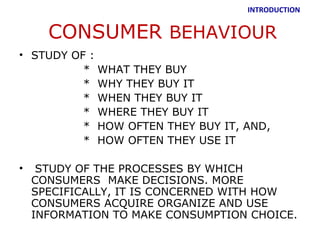INTRODUCTION


      CONSUMER BEHAVIOUR
• STUDY OF :
          * WHAT THEY BUY
          * WHY THEY BUY IT
          * WHEN THEY BUY IT
          * WHERE THEY BUY IT
          * HOW OFTEN THEY BUY IT, AND,
          * HOW OFTEN THEY USE IT

•    STUDY OF THE PROCESSES BY WHICH
    CONSUMERS MAKE DECISIONS. MORE
    SPECIFICALLY, IT IS CONCERNED WITH HOW
    CONSUMERS ACQUIRE ORGANIZE AND USE
    INFORMATION TO MAKE CONSUMPTION CHOICE.
 