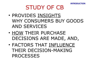 INTRODUCTION

     STUDY OF CB
• PROVIDES INSIGHTS
  WHY CONSUMERS BUY GOODS
  AND SERVICES
• HOW THEIR PURCHASE
  DECISIONS ARE MADE, AND,
• FACTORS THAT INFLUENCE
  THEIR DECISION-MAKING
  PROCESSES
 