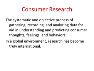 Consumer Research
The systematic and objective process of
  gathering, recording, and analyzing data for
  aid in understanding and predicting consumer
  thoughts, feelings, and behaviors.
In a global environment, research has become
  truly international.
 