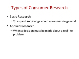 Types of Consumer Research
• Basic Research
  – To expand knowledge about consumers in general
• Applied Research
  – When a decision must be made about a real-life
    problem
 