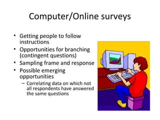 Computer/Online surveys
• Getting people to follow
  instructions
• Opportunities for branching
  (contingent questions)
• Sampling frame and response
• Possible emerging
  opportunities
  – Correlating data on which not
    all respondents have answered
    the same questions
 