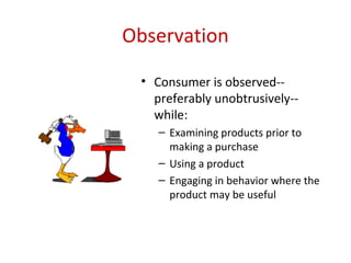 Observation

 • Consumer is observed--
   preferably unobtrusively--
   while:
    – Examining products prior to
      making a purchase
    – Using a product
    – Engaging in behavior where the
      product may be useful
 