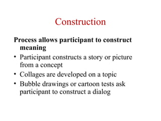 Construction
Process allows participant to construct
  meaning
• Participant constructs a story or picture
  from a concept
• Collages are developed on a topic
• Bubble drawings or cartoon tests ask
  participant to construct a dialog
 
