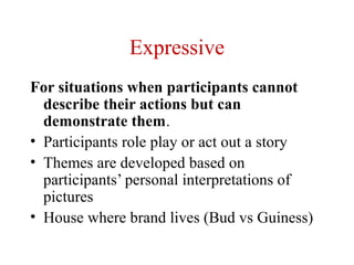 Expressive
For situations when participants cannot
  describe their actions but can
  demonstrate them.
• Participants role play or act out a story
• Themes are developed based on
  participants’ personal interpretations of
  pictures
• House where brand lives (Bud vs Guiness)
 