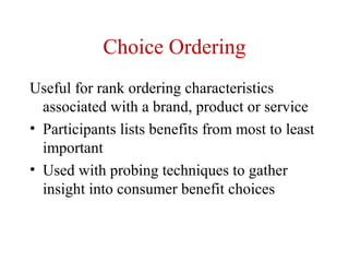 Choice Ordering
Useful for rank ordering characteristics
  associated with a brand, product or service
• Participants lists benefits from most to least
  important
• Used with probing techniques to gather
  insight into consumer benefit choices
 