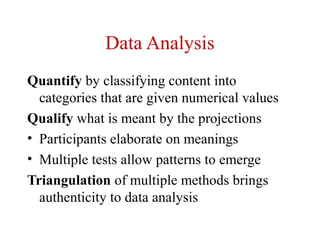 Data Analysis
Quantify by classifying content into
  categories that are given numerical values
Qualify what is meant by the projections
• Participants elaborate on meanings
• Multiple tests allow patterns to emerge
Triangulation of multiple methods brings
  authenticity to data analysis
 