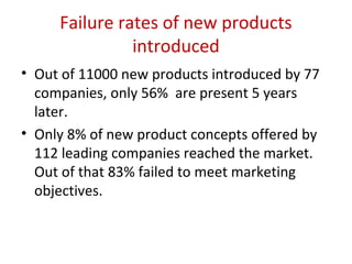 Failure rates of new products
               introduced
• Out of 11000 new products introduced by 77
  companies, only 56% are present 5 years
  later.
• Only 8% of new product concepts offered by
  112 leading companies reached the market.
  Out of that 83% failed to meet marketing
  objectives.
 