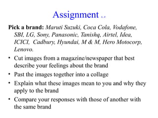 Assignment         c, e


Pick a brand: Maruti Suzuki, Coca Cola, Vodafone,
  SBI, LG, Sony, Panasonic, Tanishq, Airtel, Idea,
  ICICI, Cadbury, Hyundai, M & M, Hero Motocorp,
  Lenovo.
• Cut images from a magazine/newspaper that best
  describe your feelings about the brand
• Past the images together into a collage
• Explain what these images mean to you and why they
  apply to the brand
• Compare your responses with those of another with
  the same brand
 