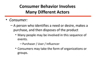 Consumer Behavior Involves
         Many Different Actors
• Consumer:
  – A person who identifies a need or desire, makes a
    purchase, and then disposes of the product
     • Many people may be involved in this sequence of
       events.
        – Purchaser / User / Influencer
     • Consumers may take the form of organizations or
       groups.
 