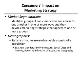 Consumers’ Impact on
             Marketing Strategy
• Market Segmentation:
  – Identifies groups of consumers who are similar to
    one another in one or more ways and then
    devises marketing strategies that appeal to one or
    more groups
• Demographics:
  – Statistics that measure observable aspects of a
    population
     • Ex.: Age, Gender, Family Structure, Social Class and
       Income, Race and Ethnicity, Lifestyle, and Geography
 