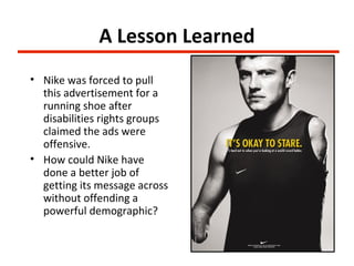 A Lesson Learned
• Nike was forced to pull
  this advertisement for a
  running shoe after
  disabilities rights groups
  claimed the ads were
  offensive.
• How could Nike have
  done a better job of
  getting its message across
  without offending a
  powerful demographic?
 
